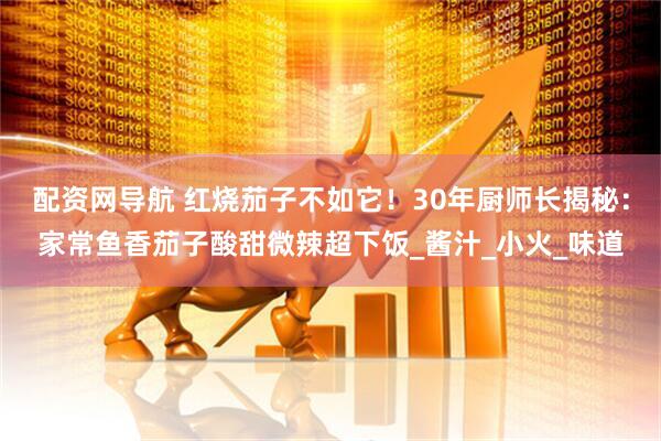 配资网导航 红烧茄子不如它！30年厨师长揭秘：家常鱼香茄子酸甜微辣超下饭_酱汁_小火_味道