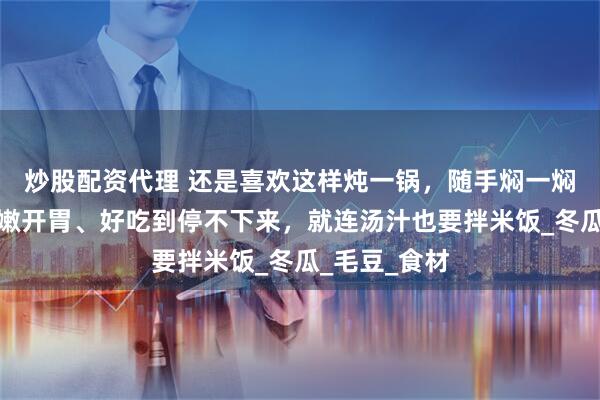 炒股配资代理 还是喜欢这样炖一锅，随手焖一焖就出锅，鲜嫩开胃、好吃到停不下来，就连汤汁也要拌米饭_冬瓜_毛豆_食材