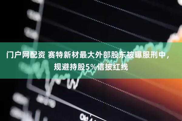 门户网配资 赛特新材最大外部股东被曝服刑中， 规避持股5%信披红线