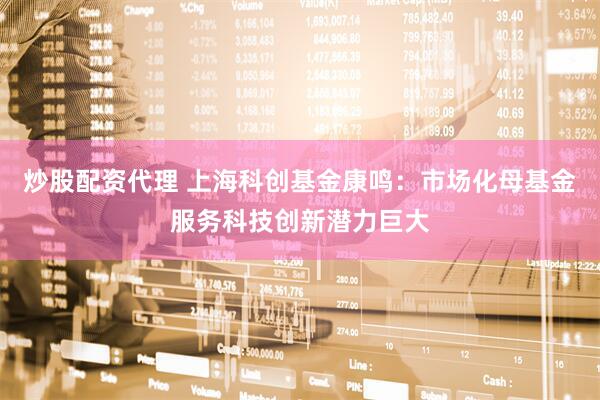炒股配资代理 上海科创基金康鸣：市场化母基金服务科技创新潜力巨大