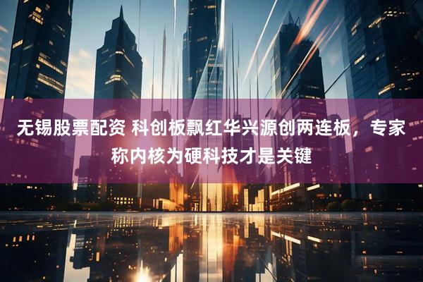 无锡股票配资 科创板飘红华兴源创两连板，专家称内核为硬科技才是关键