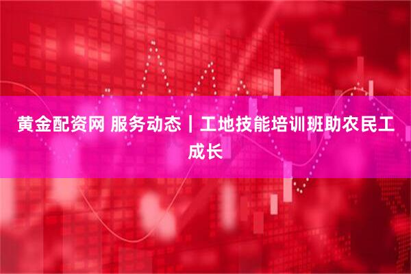 黄金配资网 服务动态｜工地技能培训班助农民工成长
