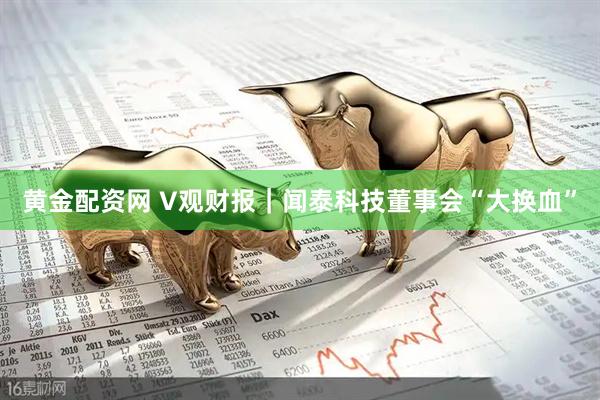 黄金配资网 V观财报｜闻泰科技董事会“大换血”