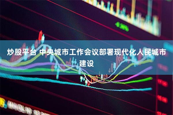 炒股平台 中央城市工作会议部署现代化人民城市建设