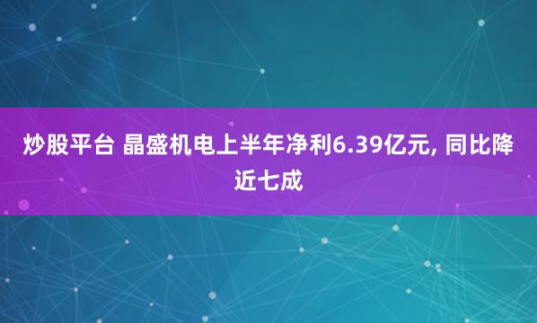 炒股平台 晶盛机电上半年净利6.39亿元, 同比降近七成