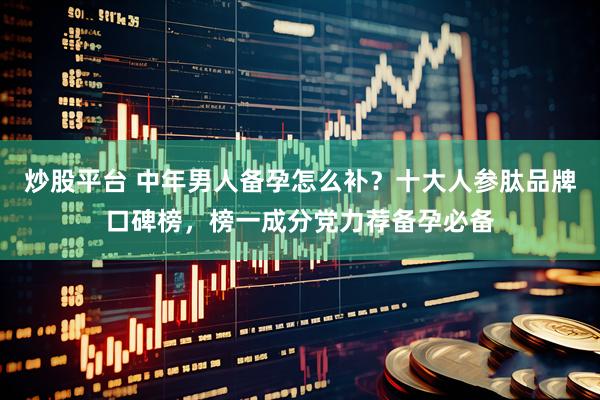 炒股平台 中年男人备孕怎么补？十大人参肽品牌口碑榜，榜一成分党力荐备孕必备