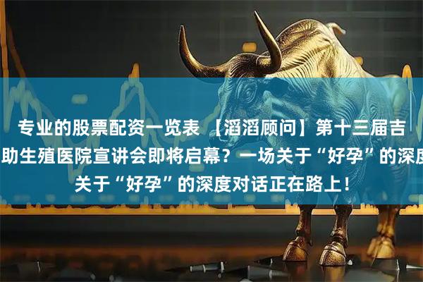 专业的股票配资一览表 【滔滔顾问】第十三届吉尔吉斯得儿达辅助生殖医院宣讲会即将启幕？一场关于“好孕”的深度对话正在路上！